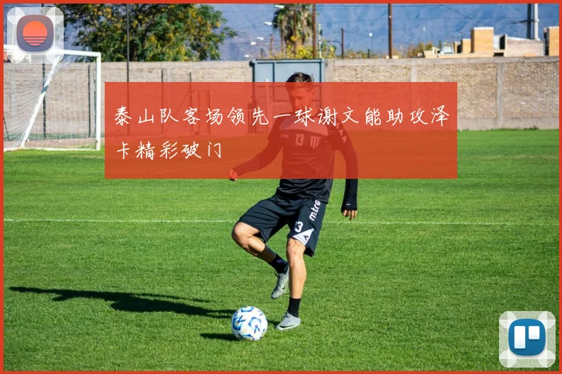 泰山队客场领先一球谢文能助攻泽卡精彩破门