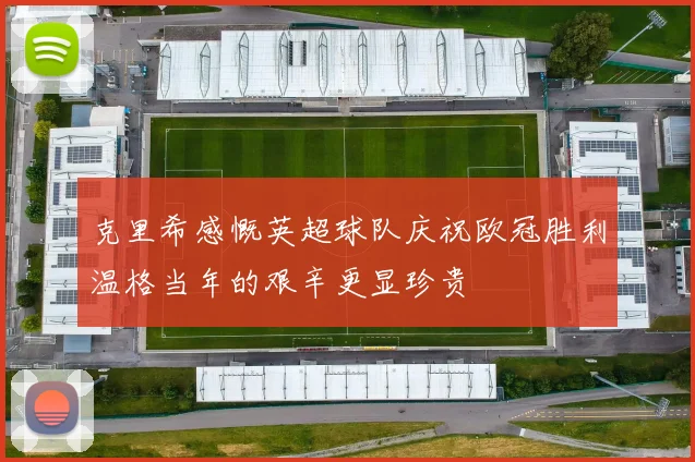 克里希感慨英超球队庆祝欧冠胜利温格当年的艰辛更显珍贵