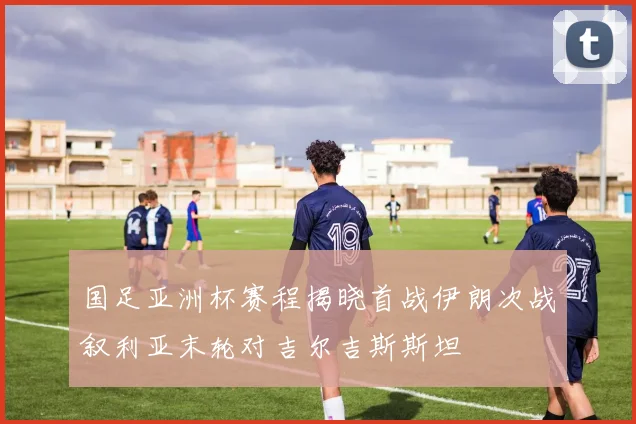 国足亚洲杯赛程揭晓首战伊朗次战叙利亚末轮对吉尔吉斯斯坦