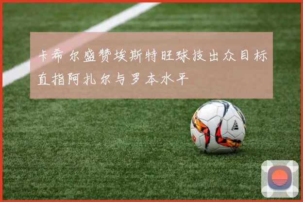卡希尔盛赞埃斯特旺球技出众目标直指阿扎尔与罗本水平