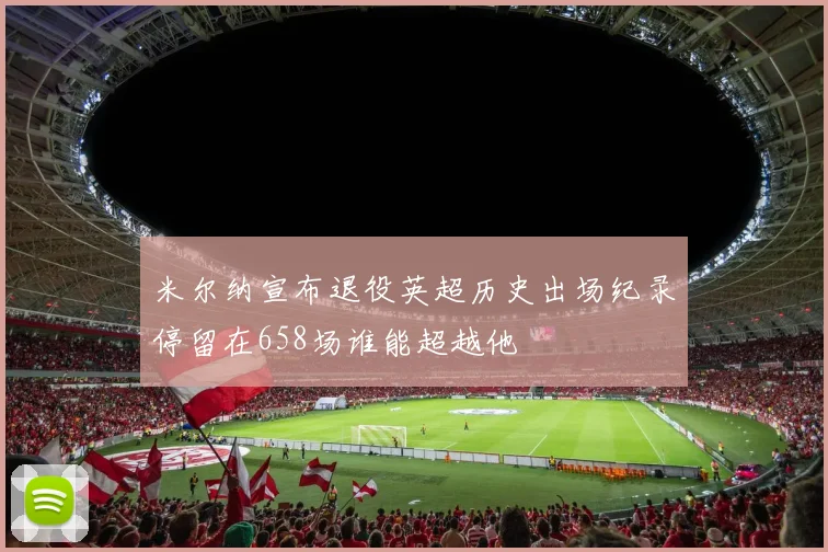 米尔纳宣布退役英超历史出场纪录停留在658场谁能超越他