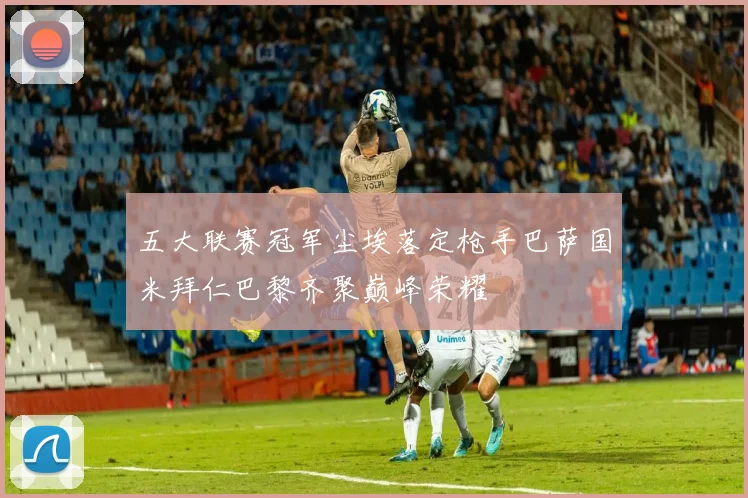 五大联赛冠军尘埃落定枪手巴萨国米拜仁巴黎齐聚巅峰荣耀