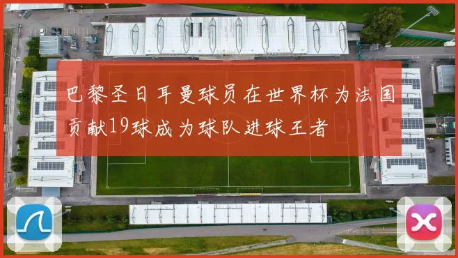 巴黎圣日耳曼球员在世界杯为法国贡献19球成为球队进球王者