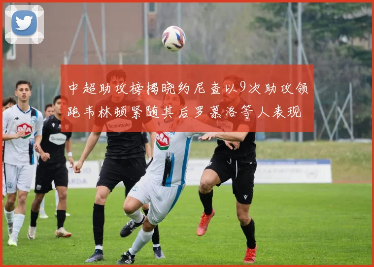 中超助攻榜揭晓约尼查以9次助攻领跑韦林顿紧随其后罗慕洛等人表现不俗