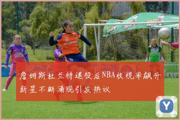 詹姆斯杜兰特退役后NBA收视率飙升新星不断涌现引发热议