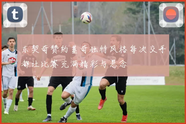 东契奇赞约基奇独特风格每次交手都让比赛充满精彩与悬念