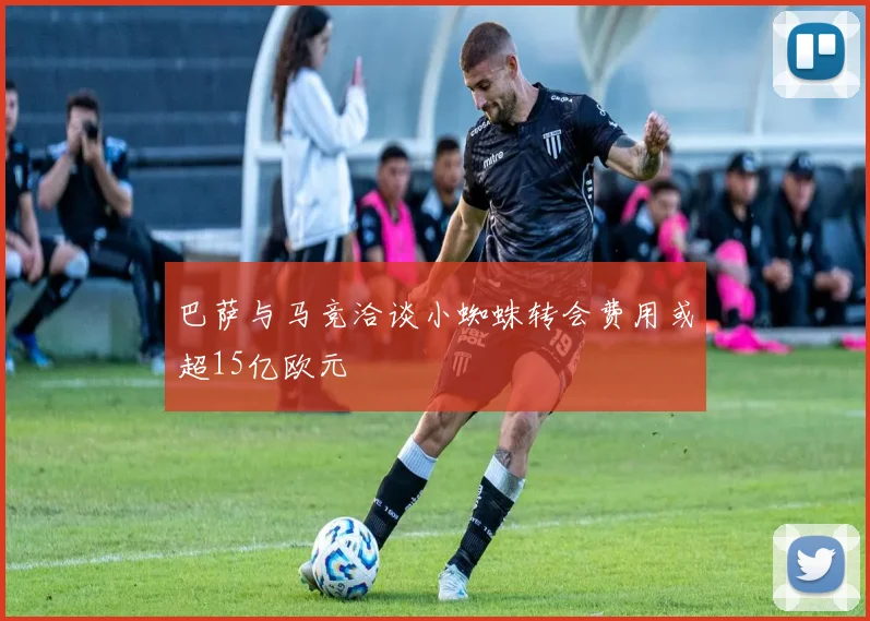 巴萨与马竞洽谈小蜘蛛转会费用或超15亿欧元