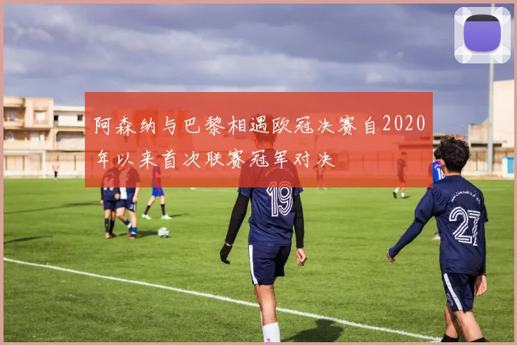 阿森纳与巴黎相遇欧冠决赛自2020年以来首次联赛冠军对决