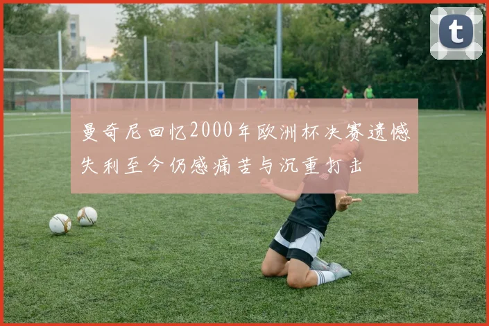 曼奇尼回忆2000年欧洲杯决赛遗憾失利至今仍感痛苦与沉重打击