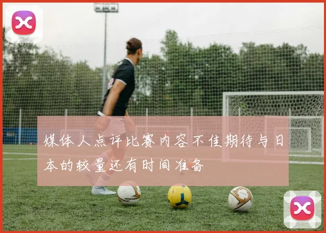 媒体人点评比赛内容不佳期待与日本的较量还有时间准备