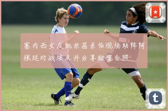 塞内西女友凯尔茜亲临现场助阵阿根廷对战埃及并分享甜蜜合照