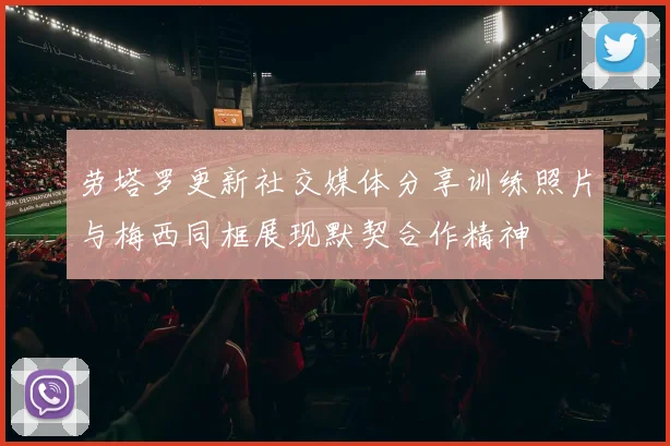 劳塔罗更新社交媒体分享训练照片与梅西同框展现默契合作精神