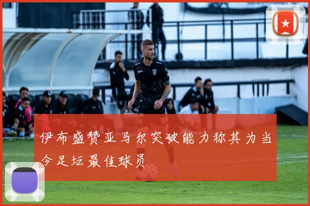 伊布盛赞亚马尔突破能力称其为当今足坛最佳球员