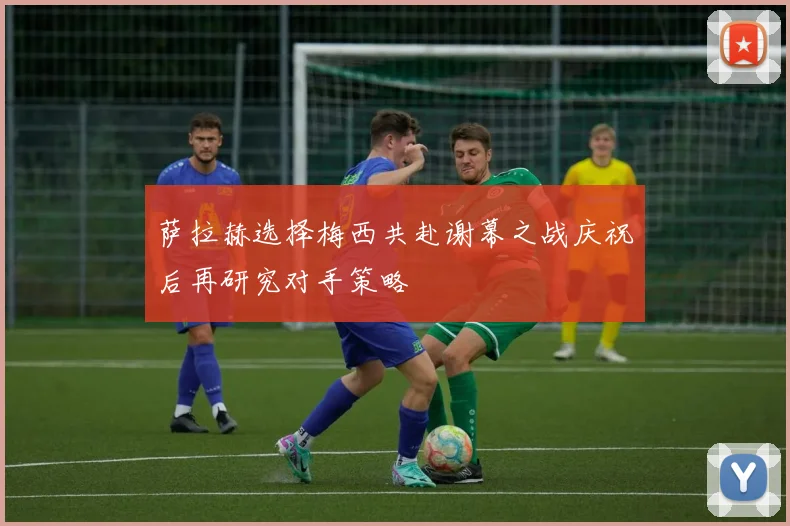 萨拉赫选择梅西共赴谢幕之战庆祝后再研究对手策略