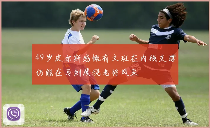 49岁皮尔斯感慨有文班在内线支撑仍能在马刺展现老将风采