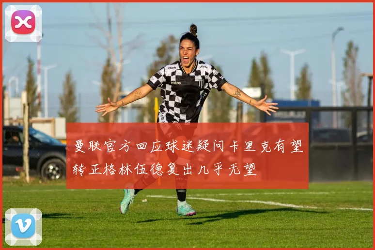 曼联官方回应球迷疑问卡里克有望转正格林伍德复出几乎无望